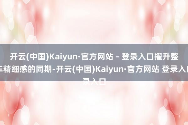 开云(中国)Kaiyun·官方网站 - 登录入口擢升整车精细感的同期-开云(中国)Kaiyun·官方网站 登录入口