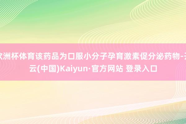 欧洲杯体育该药品为口服小分子孕育激素促分泌药物-开云(中国)Kaiyun·官方网站 登录入口