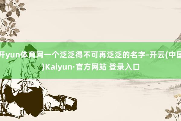 开yun体育网一个泛泛得不可再泛泛的名字-开云(中国)Kaiyun·官方网站 登录入口