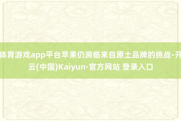 体育游戏app平台苹果仍濒临来自原土品牌的挑战-开云(中国)Kaiyun·官方网站 登录入口