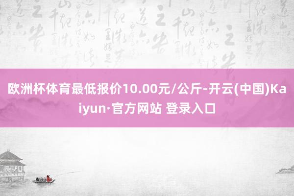 欧洲杯体育最低报价10.00元/公斤-开云(中国)Kaiyun·官方网站 登录入口