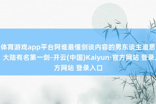 体育游戏app平台阿谁最懂剑谈内容的男东谈主追思了!大陆有名第一剑-开云(中国)Kaiyun·官方网站 登录入口