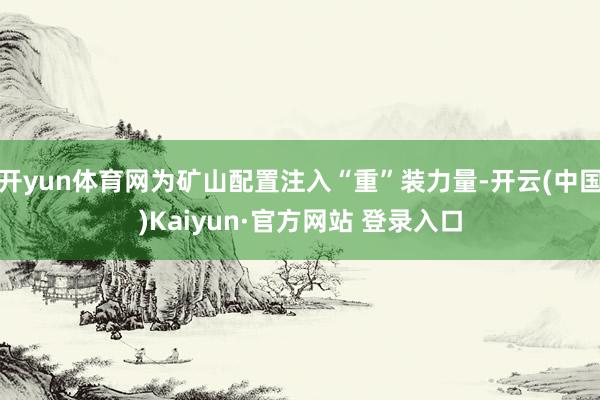 开yun体育网为矿山配置注入“重”装力量-开云(中国)Kaiyun·官方网站 登录入口