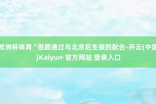 欧洲杯体育“但愿通过与北京后生报的配合-开云(中国)Kaiyun·官方网站 登录入口