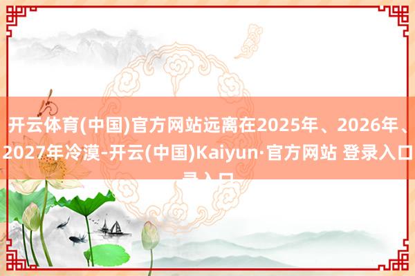 开云体育(中国)官方网站远离在2025年、2026年、2027年冷漠-开云(中国)Kaiyun·官方网站 登录入口