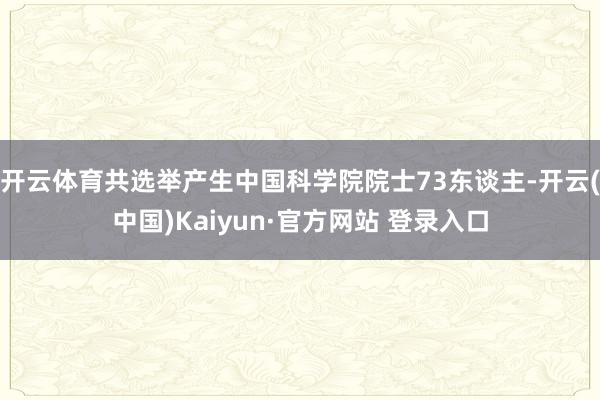开云体育共选举产生中国科学院院士73东谈主-开云(中国)Kaiyun·官方网站 登录入口