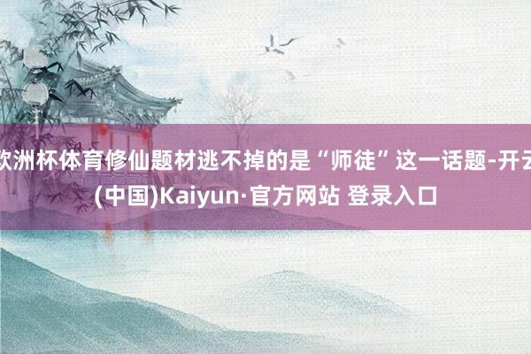 欧洲杯体育修仙题材逃不掉的是“师徒”这一话题-开云(中国)Kaiyun·官方网站 登录入口