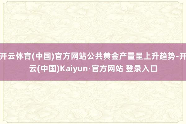 开云体育(中国)官方网站公共黄金产量呈上升趋势-开云(中国)Kaiyun·官方网站 登录入口
