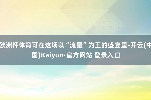 欧洲杯体育可在这场以“流量”为王的盛宴里-开云(中国)Kaiyun·官方网站 登录入口