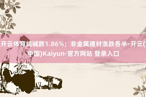开云体育纯碱跌1.86%；非金属建材涨跌各半-开云(中国)Kaiyun·官方网站 登录入口