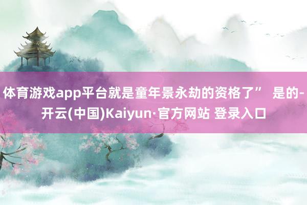体育游戏app平台就是童年景永劫的资格了” 是的-开云(中国)Kaiyun·官方网站 登录入口