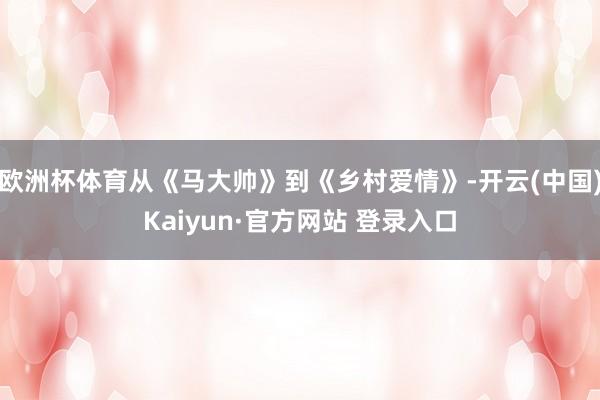 欧洲杯体育从《马大帅》到《乡村爱情》-开云(中国)Kaiyun·官方网站 登录入口