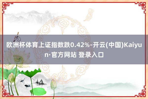 欧洲杯体育上证指数跌0.42%-开云(中国)Kaiyun·官方网站 登录入口