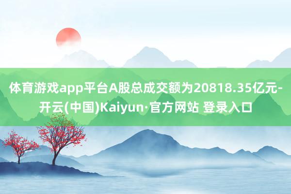 体育游戏app平台A股总成交额为20818.35亿元-开云(中国)Kaiyun·官方网站 登录入口