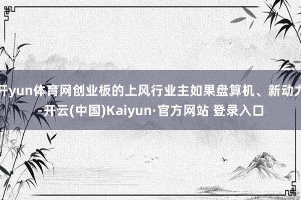开yun体育网创业板的上风行业主如果盘算机、新动力-开云(中国)Kaiyun·官方网站 登录入口