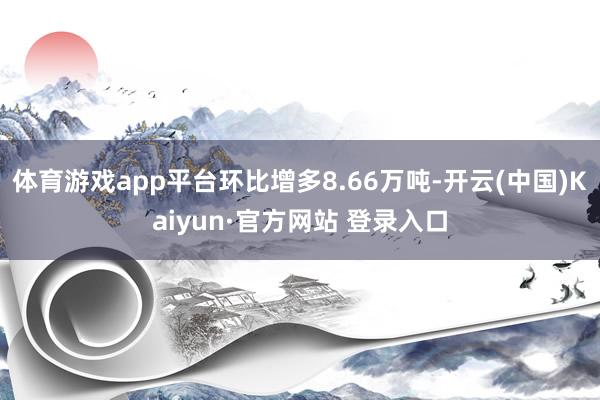 体育游戏app平台环比增多8.66万吨-开云(中国)Kaiyun·官方网站 登录入口
