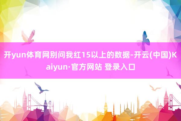 开yun体育网别问我红15以上的数据-开云(中国)Kaiyun·官方网站 登录入口
