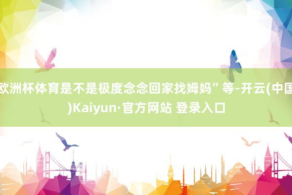 欧洲杯体育是不是极度念念回家找姆妈”等-开云(中国)Kaiyun·官方网站 登录入口