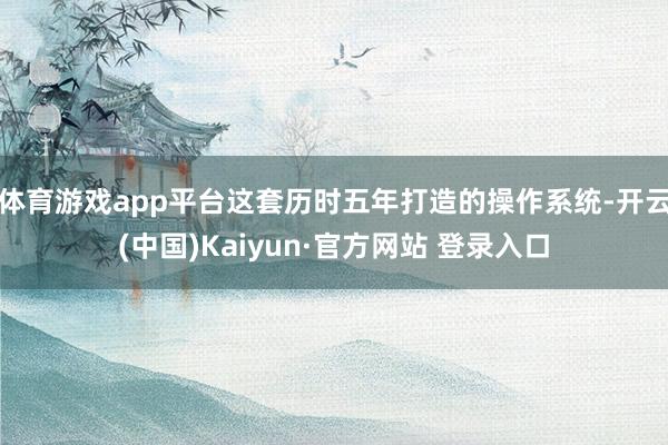 体育游戏app平台这套历时五年打造的操作系统-开云(中国)Kaiyun·官方网站 登录入口