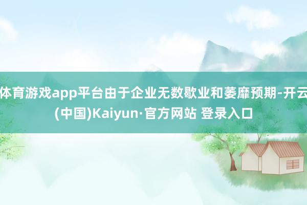 体育游戏app平台由于企业无数歇业和萎靡预期-开云(中国)Kaiyun·官方网站 登录入口