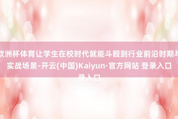 欧洲杯体育让学生在校时代就能斗殴到行业前沿时期与实战场景-开云(中国)Kaiyun·官方网站 登录入口