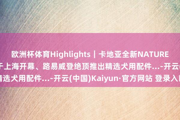 欧洲杯体育Highlights｜卡地亚全新NATURE SAUVAGE高等珠宝展于上海开幕、路易威登绝顶推出精选犬用配件...-开云(中国)Kaiyun·官方网站 登录入口