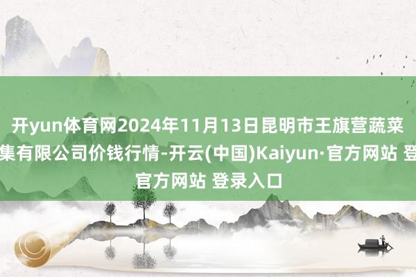开yun体育网2024年11月13日昆明市王旗营蔬菜批发市集有限公司价钱行情-开云(中国)Kaiyun·官方网站 登录入口