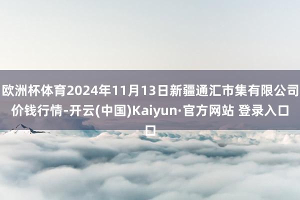 欧洲杯体育2024年11月13日新疆通汇市集有限公司价钱行情-开云(中国)Kaiyun·官方网站 登录入口