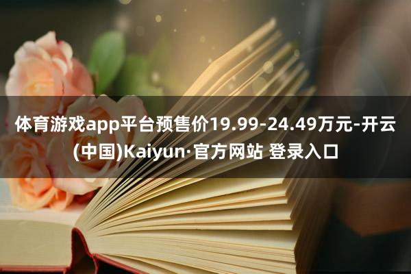 体育游戏app平台预售价19.99-24.49万元-开云(中国)Kaiyun·官方网站 登录入口