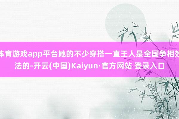 体育游戏app平台她的不少穿搭一直王人是全国争相效法的-开云(中国)Kaiyun·官方网站 登录入口