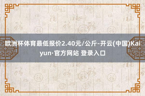 欧洲杯体育最低报价2.40元/公斤-开云(中国)Kaiyun·官方网站 登录入口
