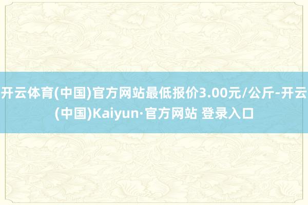 开云体育(中国)官方网站最低报价3.00元/公斤-开云(中国)Kaiyun·官方网站 登录入口