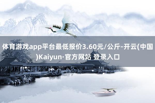 体育游戏app平台最低报价3.60元/公斤-开云(中国)Kaiyun·官方网站 登录入口