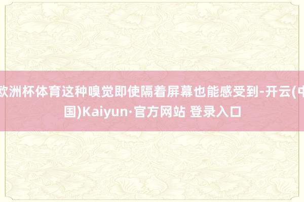 欧洲杯体育这种嗅觉即使隔着屏幕也能感受到-开云(中国)Kaiyun·官方网站 登录入口
