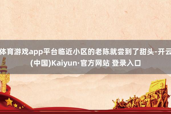 体育游戏app平台临近小区的老陈就尝到了甜头-开云(中国)Kaiyun·官方网站 登录入口
