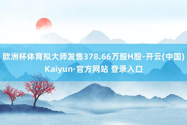 欧洲杯体育拟大师发售378.66万股H股-开云(中国)Kaiyun·官方网站 登录入口