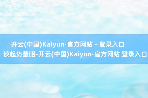 开云(中国)Kaiyun·官方网站 - 登录入口        谈起势董昭-开云(中国)Kaiyun·官方网站 登录入口