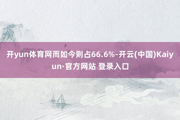 开yun体育网而如今则占66.6%-开云(中国)Kaiyun·官方网站 登录入口