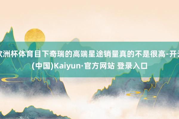 欧洲杯体育目下奇瑞的高端星途销量真的不是很高-开云(中国)Kaiyun·官方网站 登录入口