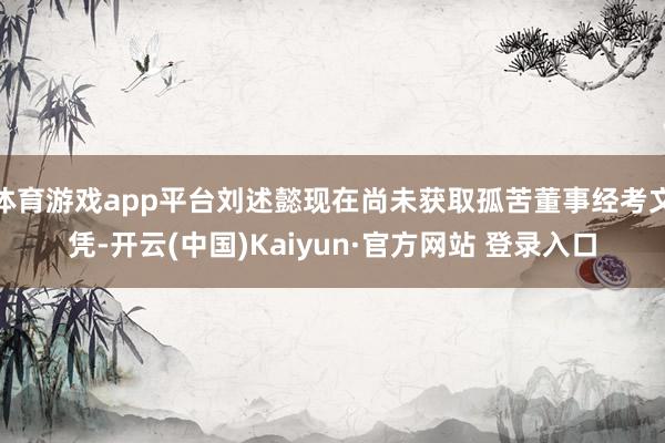 体育游戏app平台刘述懿现在尚未获取孤苦董事经考文凭-开云(中国)Kaiyun·官方网站 登录入口