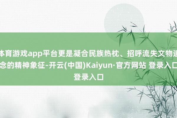 体育游戏app平台更是凝合民族热枕、招呼流失文物追念的精神象征-开云(中国)Kaiyun·官方网站 登录入口