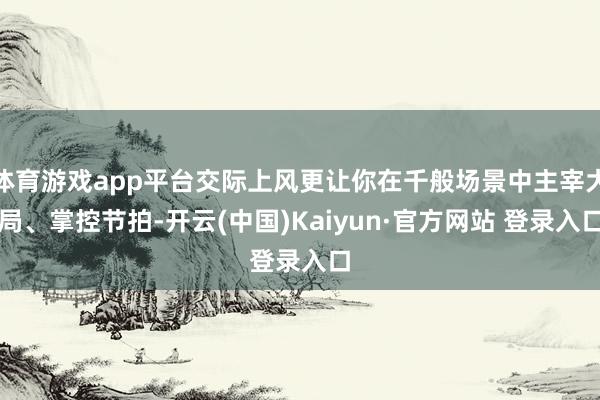 体育游戏app平台交际上风更让你在千般场景中主宰大局、掌控节拍-开云(中国)Kaiyun·官方网站 登录入口