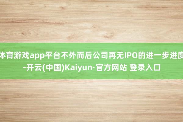 体育游戏app平台不外而后公司再无IPO的进一步进度-开云(中国)Kaiyun·官方网站 登录入口