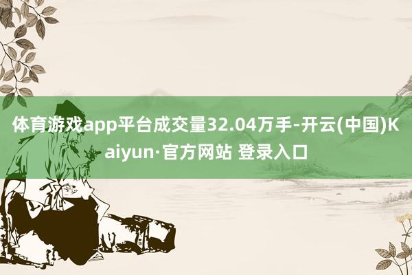 体育游戏app平台成交量32.04万手-开云(中国)Kaiyun·官方网站 登录入口