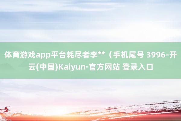 体育游戏app平台耗尽者李**(手机尾号 3996-开云(中国)Kaiyun·官方网站 登录入口