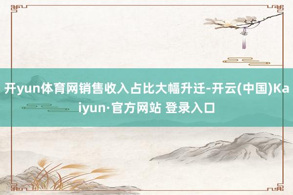开yun体育网销售收入占比大幅升迁-开云(中国)Kaiyun·官方网站 登录入口