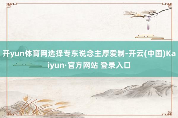 开yun体育网选择专东说念主厚爱制-开云(中国)Kaiyun·官方网站 登录入口