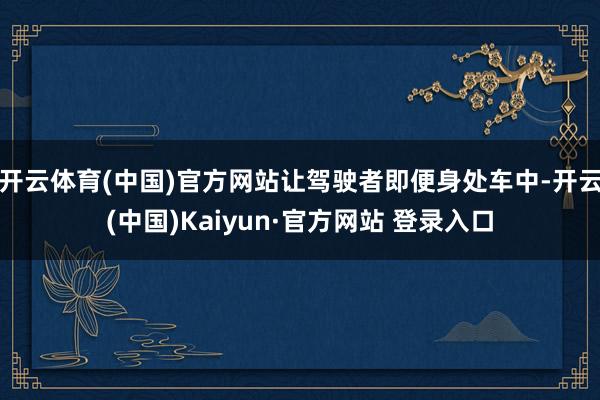 开云体育(中国)官方网站让驾驶者即便身处车中-开云(中国)Kaiyun·官方网站 登录入口