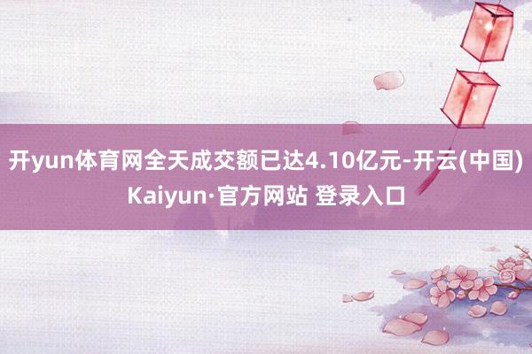 开yun体育网全天成交额已达4.10亿元-开云(中国)Kaiyun·官方网站 登录入口