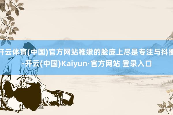 开云体育(中国)官方网站稚嫩的脸庞上尽是专注与抖擞-开云(中国)Kaiyun·官方网站 登录入口